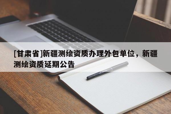 [甘肅省]新疆測(cè)繪資質(zhì)辦理外包單位，新疆測(cè)繪資質(zhì)延期公告