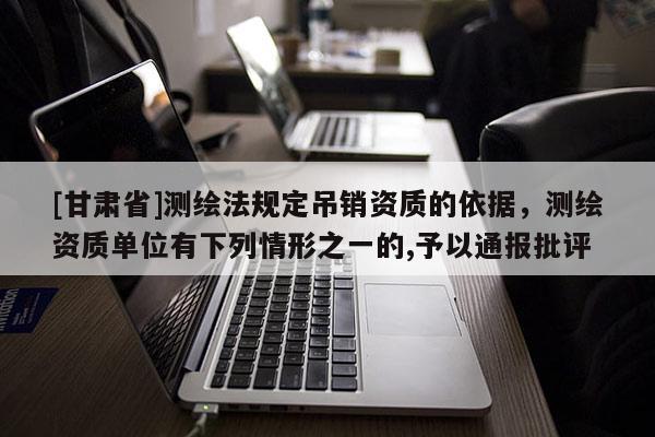 [甘肅省]測(cè)繪法規(guī)定吊銷資質(zhì)的依據(jù)，測(cè)繪資質(zhì)單位有下列情形之一的,予以通報(bào)批評(píng)