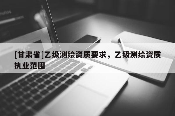 [甘肅省]乙級測繪資質(zhì)要求，乙級測繪資質(zhì)執(zhí)業(yè)范圍