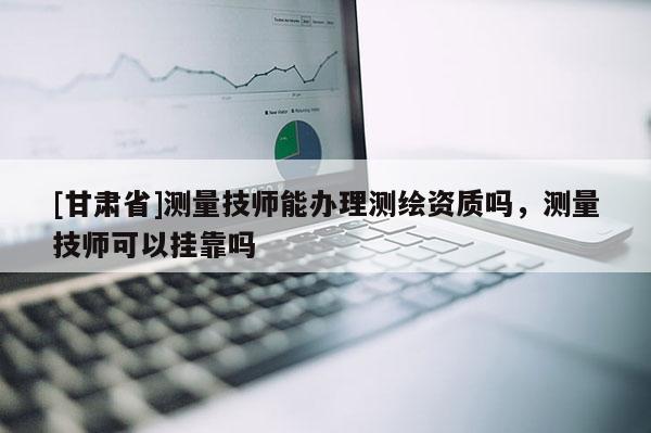 [甘肅省]測量技師能辦理測繪資質(zhì)嗎，測量技師可以掛靠嗎