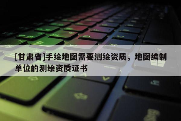 [甘肅省]手繪地圖需要測(cè)繪資質(zhì)，地圖編制單位的測(cè)繪資質(zhì)證書