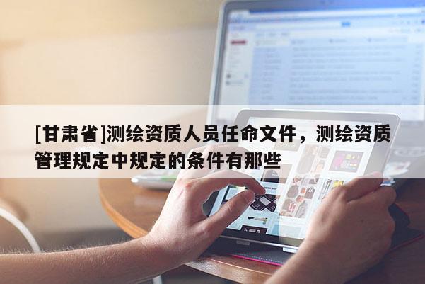 [甘肅省]測(cè)繪資質(zhì)人員任命文件，測(cè)繪資質(zhì)管理規(guī)定中規(guī)定的條件有那些