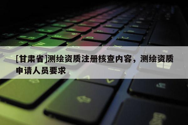 [甘肅省]測繪資質(zhì)注冊核查內(nèi)容，測繪資質(zhì)申請人員要求