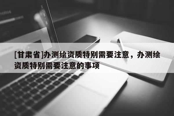 [甘肅省]辦測繪資質(zhì)特別需要注意，辦測繪資質(zhì)特別需要注意的事項