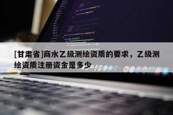 [甘肅省]商水乙級測繪資質(zhì)的要求，乙級測繪資質(zhì)注冊資金是多少