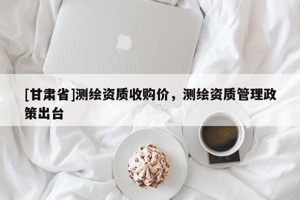 [甘肅省]測(cè)繪資質(zhì)收購(gòu)價(jià)，測(cè)繪資質(zhì)管理政策出臺(tái)