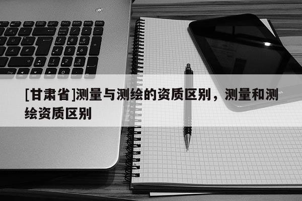 [甘肅省]測(cè)量與測(cè)繪的資質(zhì)區(qū)別，測(cè)量和測(cè)繪資質(zhì)區(qū)別