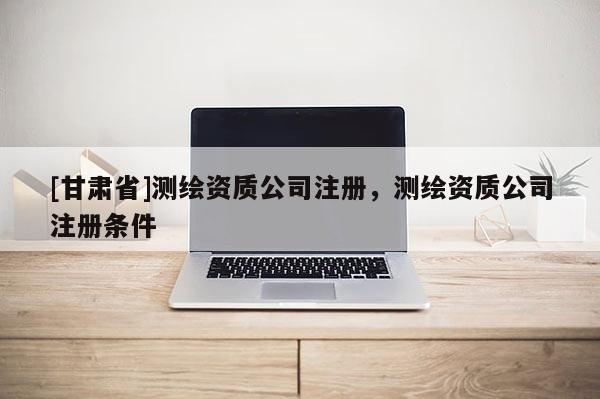 [甘肅省]測(cè)繪資質(zhì)公司注冊(cè)，測(cè)繪資質(zhì)公司注冊(cè)條件