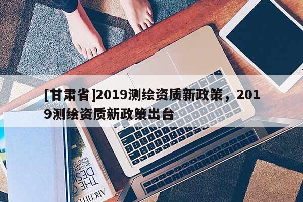 [甘肅省]2019測繪資質(zhì)新政策，2019測繪資質(zhì)新政策出臺