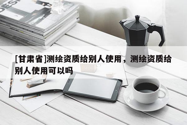 [甘肅省]測繪資質(zhì)給別人使用，測繪資質(zhì)給別人使用可以嗎