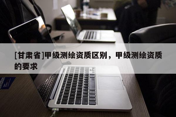[甘肅省]甲級測繪資質(zhì)區(qū)別，甲級測繪資質(zhì)的要求