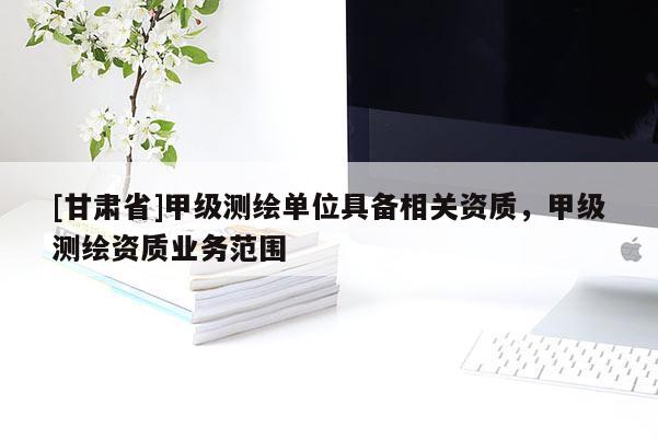 [甘肅省]甲級測繪單位具備相關(guān)資質(zhì)，甲級測繪資質(zhì)業(yè)務(wù)范圍