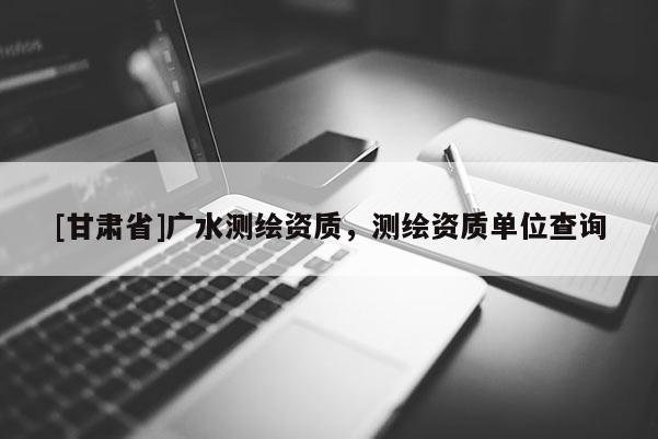 [甘肅省]廣水測(cè)繪資質(zhì)，測(cè)繪資質(zhì)單位查詢