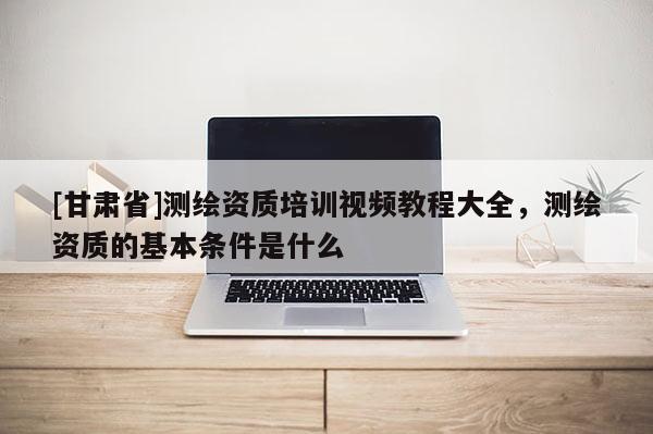 [甘肅省]測(cè)繪資質(zhì)培訓(xùn)視頻教程大全，測(cè)繪資質(zhì)的基本條件是什么
