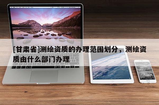 [甘肅省]測(cè)繪資質(zhì)的辦理范圍劃分，測(cè)繪資質(zhì)由什么部門辦理