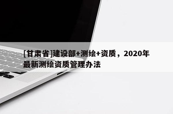 [甘肅省]建設(shè)部+測繪+資質(zhì)，2020年最新測繪資質(zhì)管理辦法