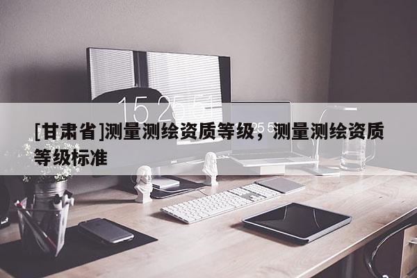 [甘肅省]測量測繪資質(zhì)等級，測量測繪資質(zhì)等級標(biāo)準(zhǔn)