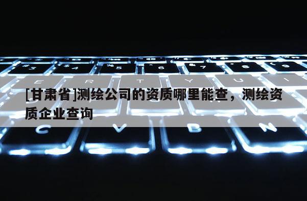 [甘肅省]測繪公司的資質哪里能查，測繪資質企業(yè)查詢