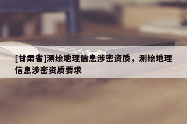 [甘肅省]測繪地理信息涉密資質(zhì)，測繪地理信息涉密資質(zhì)要求