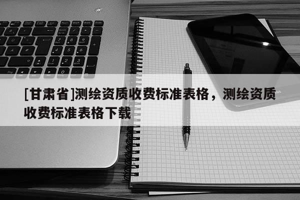[甘肅省]測(cè)繪資質(zhì)收費(fèi)標(biāo)準(zhǔn)表格，測(cè)繪資質(zhì)收費(fèi)標(biāo)準(zhǔn)表格下載