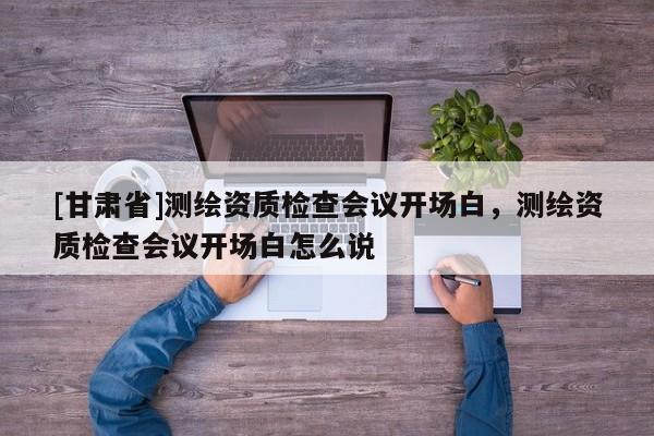 [甘肅省]測繪資質(zhì)檢查會議開場白，測繪資質(zhì)檢查會議開場白怎么說