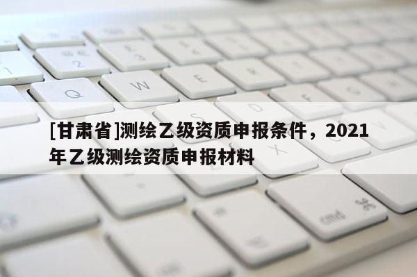[甘肅省]測繪乙級資質(zhì)申報條件，2021年乙級測繪資質(zhì)申報材料