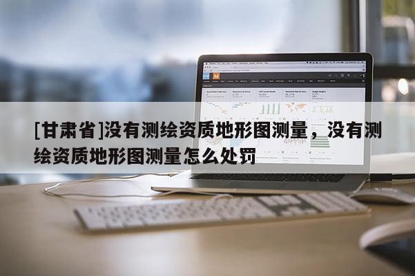 [甘肅省]沒有測(cè)繪資質(zhì)地形圖測(cè)量，沒有測(cè)繪資質(zhì)地形圖測(cè)量怎么處罰