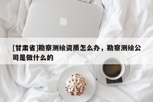 [甘肅省]勘察測繪資質怎么辦，勘察測繪公司是做什么的