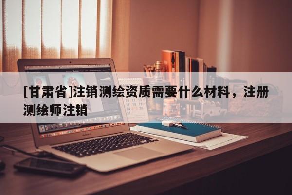 [甘肅省]注銷測(cè)繪資質(zhì)需要什么材料，注冊(cè)測(cè)繪師注銷