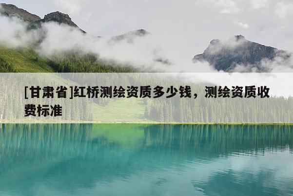 [甘肅省]紅橋測繪資質(zhì)多少錢，測繪資質(zhì)收費標(biāo)準(zhǔn)