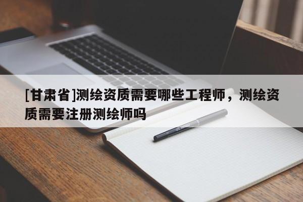 [甘肅省]測繪資質(zhì)需要哪些工程師，測繪資質(zhì)需要注冊測繪師嗎