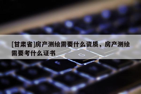 [甘肅省]房產(chǎn)測繪需要什么資質(zhì)，房產(chǎn)測繪需要考什么證書