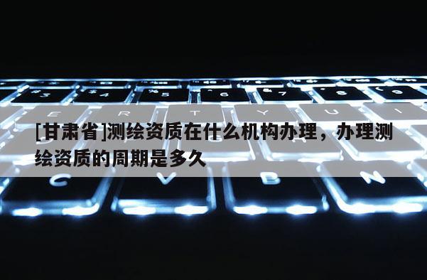 [甘肅省]測(cè)繪資質(zhì)在什么機(jī)構(gòu)辦理，辦理測(cè)繪資質(zhì)的周期是多久