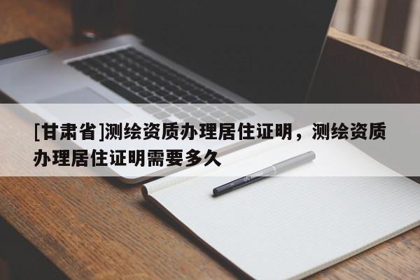 [甘肅省]測(cè)繪資質(zhì)辦理居住證明，測(cè)繪資質(zhì)辦理居住證明需要多久