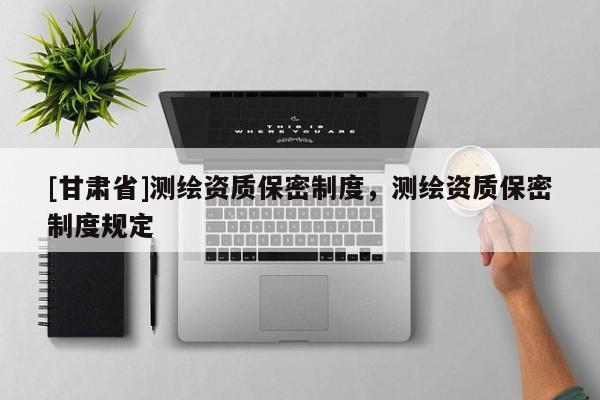 [甘肅省]測繪資質(zhì)保密制度，測繪資質(zhì)保密制度規(guī)定