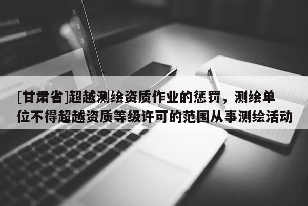 [甘肅省]超越測繪資質(zhì)作業(yè)的懲罰，測繪單位不得超越資質(zhì)等級許可的范圍從事測繪活動