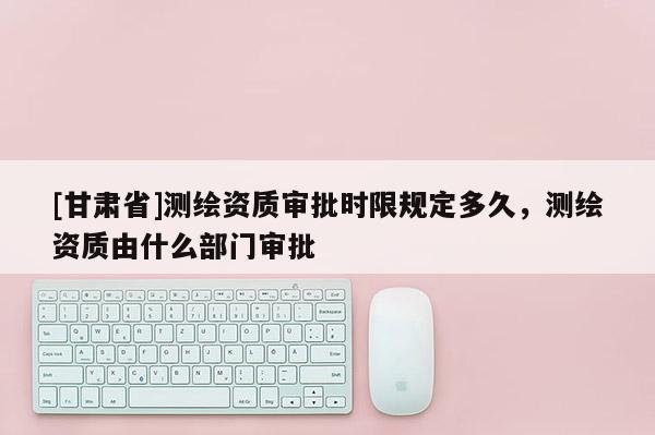 [甘肅省]測繪資質(zhì)審批時限規(guī)定多久，測繪資質(zhì)由什么部門審批