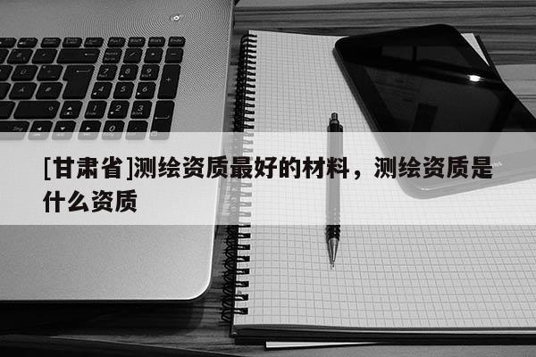 [甘肅省]測繪資質(zhì)最好的材料，測繪資質(zhì)是什么資質(zhì)