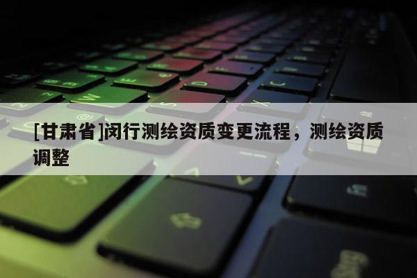 [甘肅省]閔行測(cè)繪資質(zhì)變更流程，測(cè)繪資質(zhì)調(diào)整