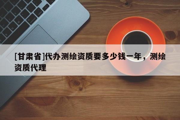 [甘肅省]代辦測(cè)繪資質(zhì)要多少錢一年，測(cè)繪資質(zhì)代理