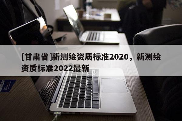 [甘肅省]新測繪資質(zhì)標(biāo)準(zhǔn)2020，新測繪資質(zhì)標(biāo)準(zhǔn)2022最新