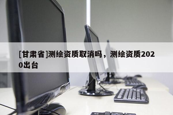 [甘肅省]測(cè)繪資質(zhì)取消嗎，測(cè)繪資質(zhì)2020出臺(tái)