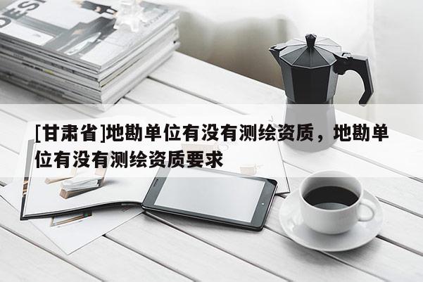 [甘肅省]地勘單位有沒有測繪資質，地勘單位有沒有測繪資質要求