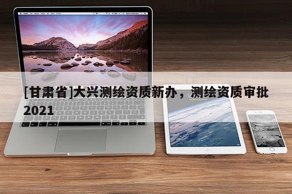 [甘肅省]大興測繪資質(zhì)新辦，測繪資質(zhì)審批2021