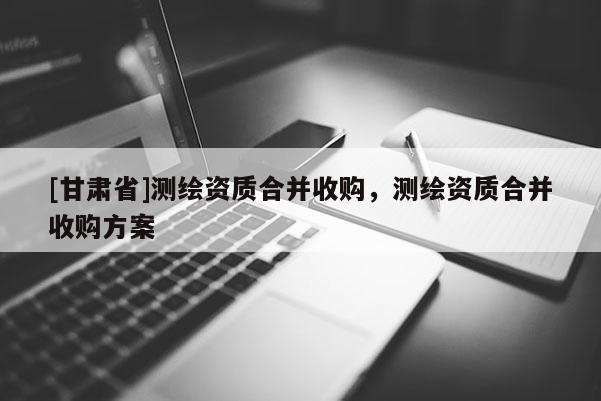 [甘肅省]測(cè)繪資質(zhì)合并收購(gòu)，測(cè)繪資質(zhì)合并收購(gòu)方案