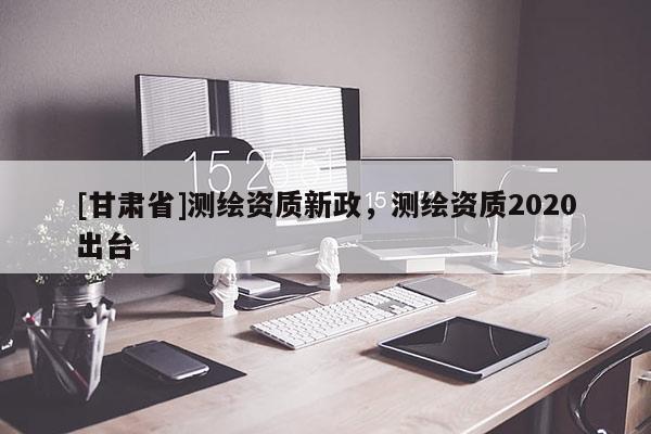 [甘肅省]測繪資質(zhì)新政，測繪資質(zhì)2020出臺