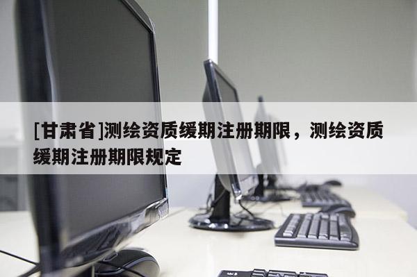 [甘肅省]測(cè)繪資質(zhì)緩期注冊(cè)期限，測(cè)繪資質(zhì)緩期注冊(cè)期限規(guī)定