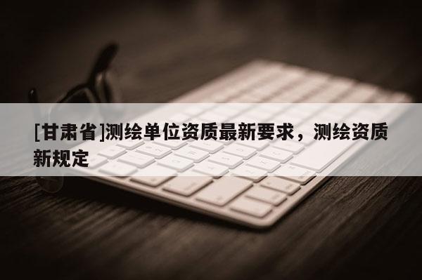 [甘肅省]測(cè)繪單位資質(zhì)最新要求，測(cè)繪資質(zhì)新規(guī)定