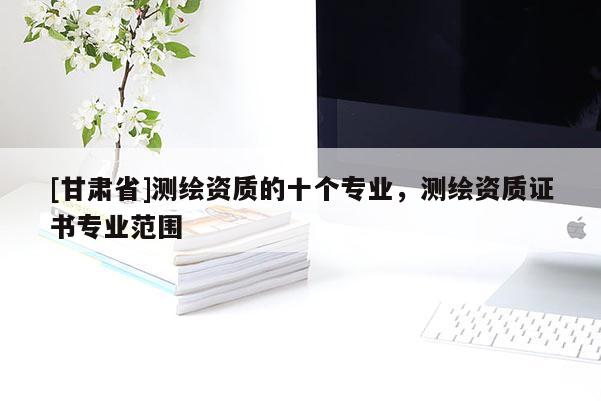 [甘肅省]測繪資質(zhì)的十個專業(yè)，測繪資質(zhì)證書專業(yè)范圍