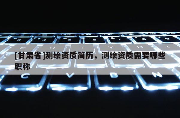 [甘肅省]測繪資質(zhì)簡歷，測繪資質(zhì)需要哪些職稱
